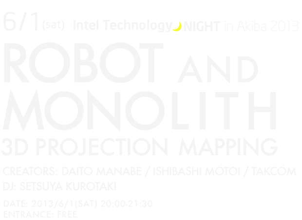 6/1(sat) Intel Technology NIGHT in Akiba 2013　ROBOT AND MONOLITH　3D PROJECTION MAPPING　CREATORS: DAITO MANABE / ISHIBASHI MOTOI / TAKCOM DJ: SETSUYA KUROTAKI  DATE: 2013/6/1(SAT) 20:00-21:30　ENTRANCE: FREE